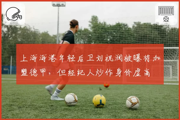 上海海港年轻后卫刘祝润被曝将加盟德甲，但经纪人炒作身价虚高