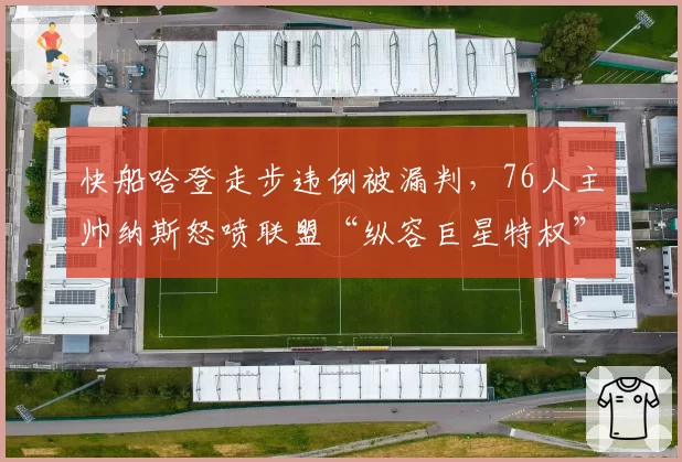 快船哈登走步违例被漏判，76人主帅纳斯怒喷联盟“纵容巨星特权”