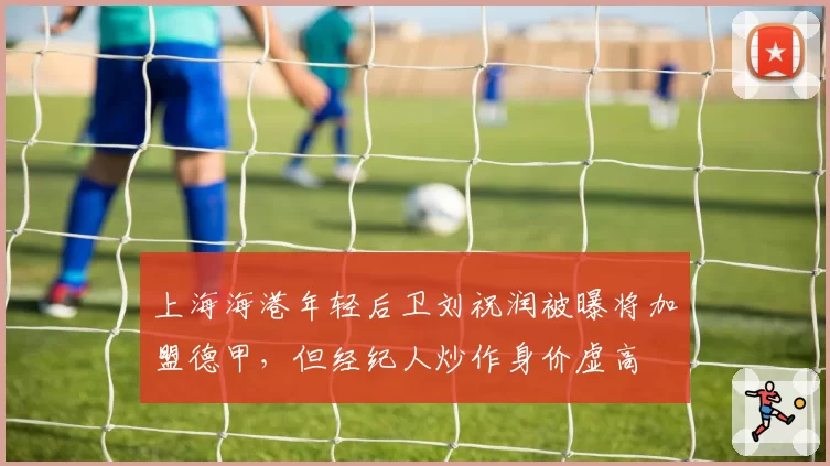 上海海港年轻后卫刘祝润被曝将加盟德甲，但经纪人炒作身价虚高