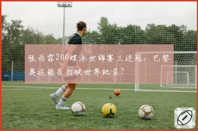 张雨霏200蝶泳世锦赛三连冠,巴黎奥运能否打破世界纪录?