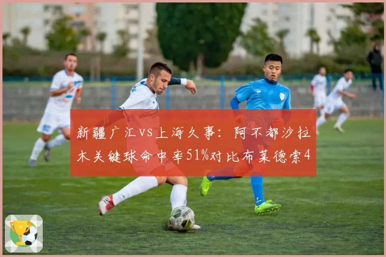 新疆广汇vs上海久事：阿不都沙拉木关键球命中率51%对比布莱德索43%，决胜时刻分野
