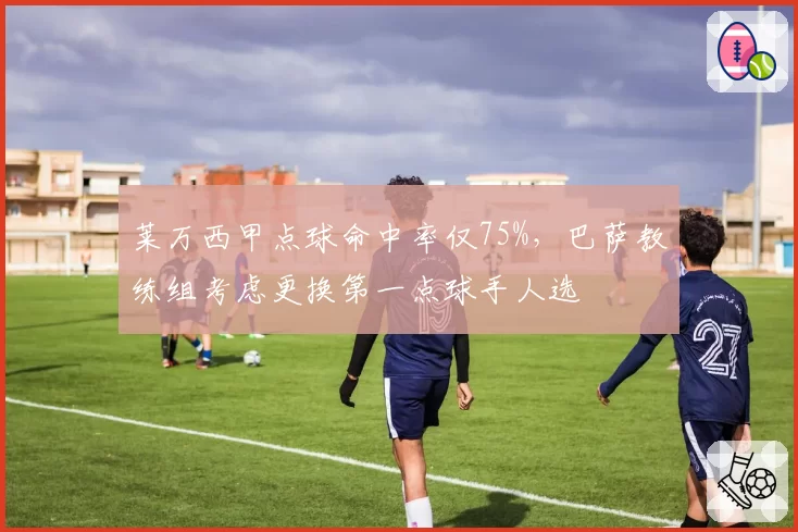 莱万西甲点球命中率仅75%，巴萨教练组考虑更换第一点球手人选