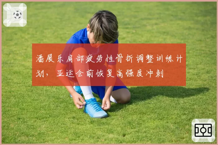 潘展乐肩部疲劳性骨折调整训练计划，亚运会前恢复高强度冲刺